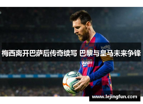 梅西离开巴萨后传奇续写 巴黎与皇马未来争锋
