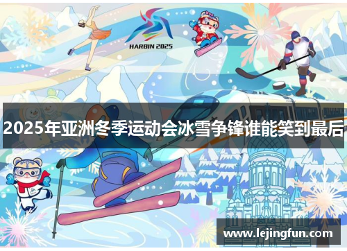 2025年亚洲冬季运动会冰雪争锋谁能笑到最后